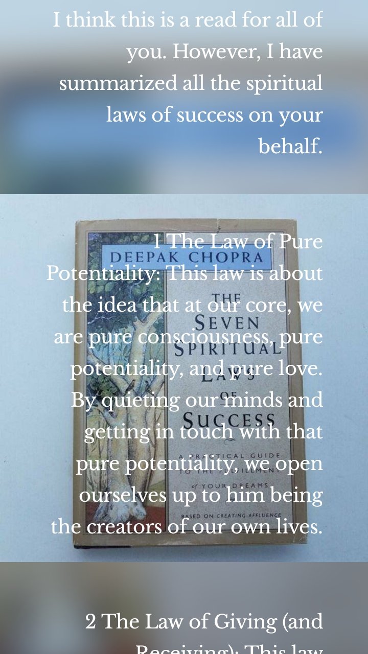 I think this is a read for all of you. However, I have summarized all the spiritual laws of success on your behalf.

 
1 The Law of Pure Potentiality: This law is about the idea that at our core, we are pure consciousness, pure potentiality, and pure love. By quieting our minds and getting in touch with that pure potentiality, we open ourselves up to him being the creators of our own lives.
 

2 The Law of Giving (and Receiving): This law emphasizes the importance of giving and receiving. Life is a flow of giving and receiving, and by giving that which we seek, we keep the abundance of the universe circulating in our lives.
 

3 The Law of Karma (Cause and Effect): The law of karma says that every action generates a force of energy that returns to us in kind. In other words, what we sow is what we reap.
 

4 The Law of Least Effort: This law speaks to the idea that nature's intelligence functions with effortless ease. When we try less to force outcomes and solutions, we can create more, with less effort.
 

5. The Law of Intention and Desire: This law is about harnessing the power of intention and desire. When we place our desires into the field of pure potentiality, we harness the powerof intention and desire.

6. The Law of Dharma (Purpose in Life): According to this law, we have all been given unique talents and abilities, which we are here to express. By serving humanity with these gifts, we fulfill our dharma or purpose in life.